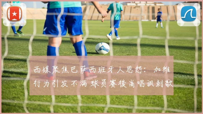 西媒聚焦巴萨西班牙人恩怨：加维行为引发不满 球员赛後高唱讽刺歌曲