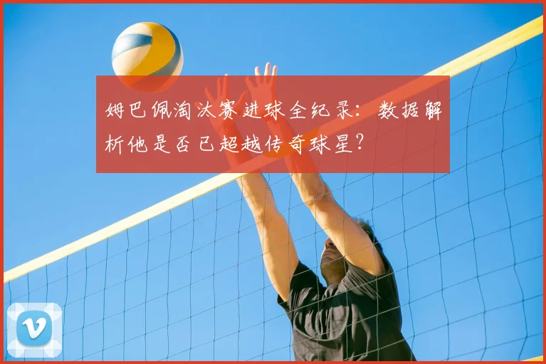 姆巴佩淘汰赛进球全纪录：数据解析他是否已超越传奇球星？