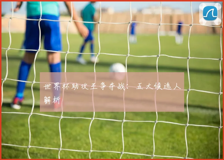 世界杯助攻王争夺战：五大候选人解析