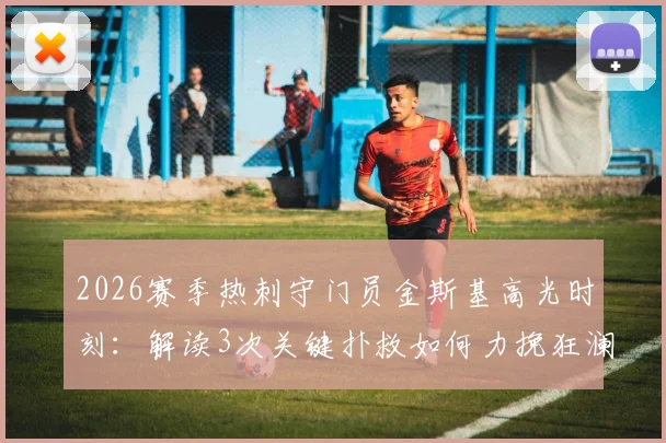 2026赛季热刺守门员金斯基高光时刻：解读3次关键扑救如何力挽狂澜，门线救险成球队拿分关键
