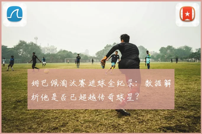 姆巴佩淘汰赛进球全纪录：数据解析他是否已超越传奇球星？