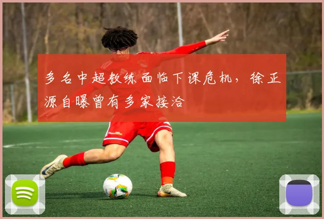 多名中超教练面临下课危机，徐正源自曝曾有多家接洽