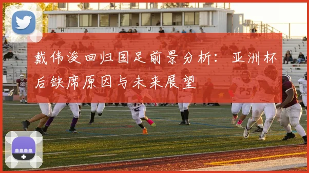 戴伟浚回归国足前景分析：亚洲杯后缺席原因与未来展望
