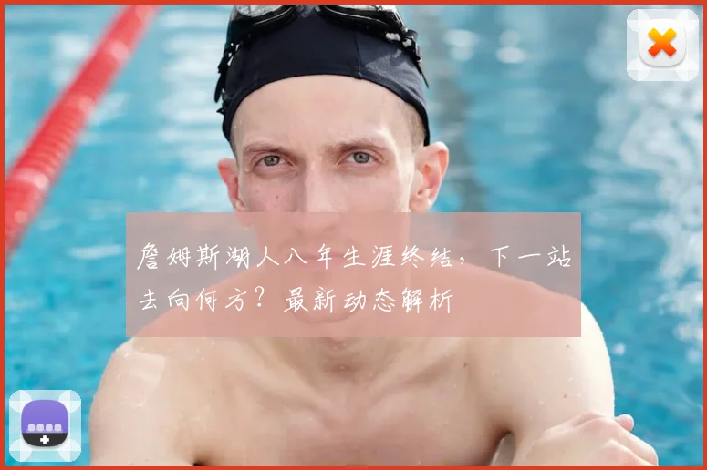 詹姆斯湖人八年生涯终结，下一站去向何方？最新动态解析