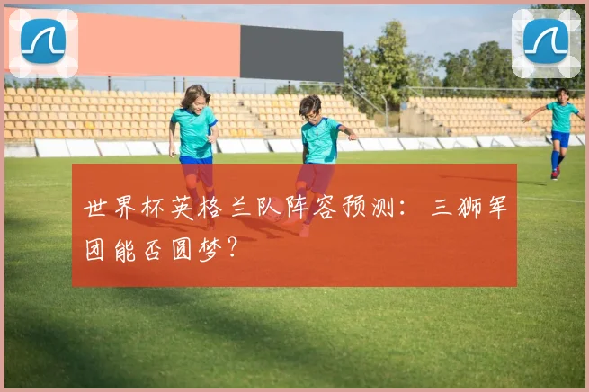 世界杯英格兰队阵容预测：三狮军团能否圆梦？