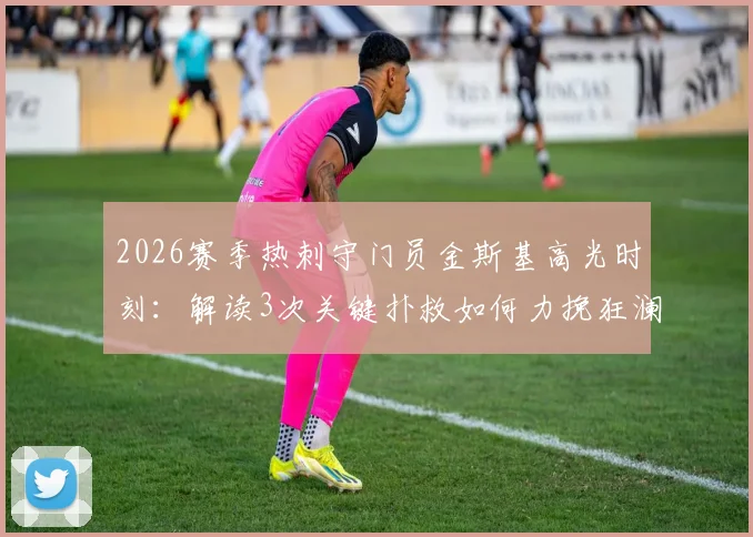 2026赛季热刺守门员金斯基高光时刻：解读3次关键扑救如何力挽狂澜，门线救险成球队拿分关键