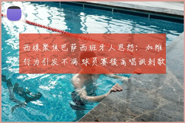 西媒聚焦巴萨西班牙人恩怨：加维行为引发不满 球员赛後高唱讽刺歌曲