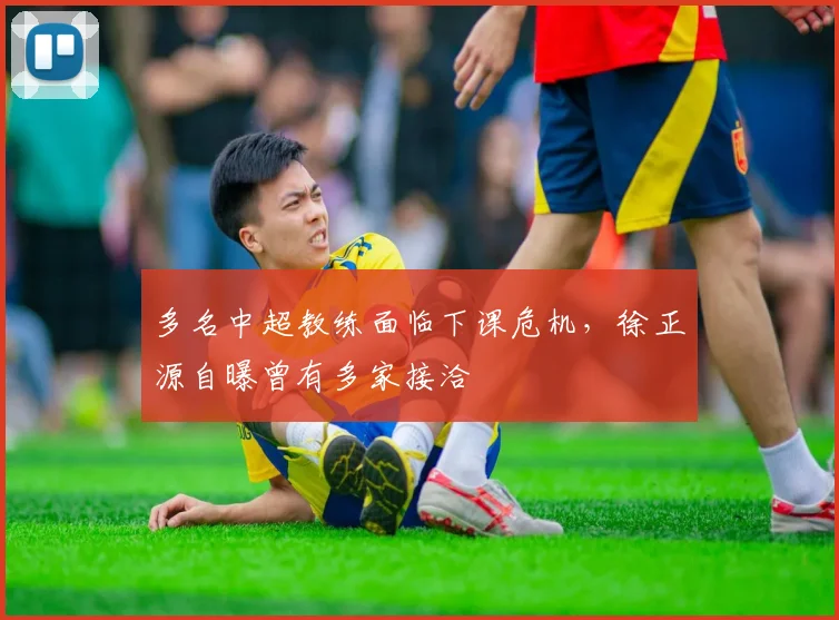 多名中超教练面临下课危机，徐正源自曝曾有多家接洽