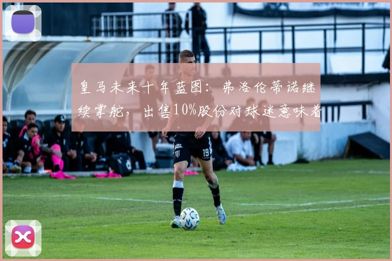 皇马未来十年蓝图：弗洛伦蒂诺继续掌舵，出售10%股份对球迷意味着什么？